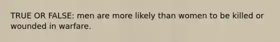 TRUE OR FALSE: men are more likely than women to be killed or wounded in warfare.
