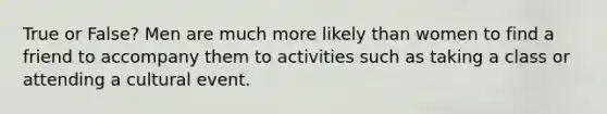 True or False? Men are much more likely than women to find a friend to accompany them to activities such as taking a class or attending a cultural event.