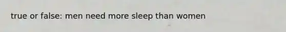 true or false: men need more sleep than women