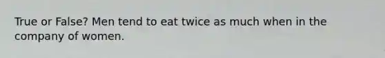 True or False? Men tend to eat twice as much when in the company of women.