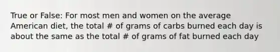 True or False: For most men and women on the average American diet, the total # of grams of carbs burned each day is about the same as the total # of grams of fat burned each day