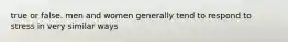 true or false. men and women generally tend to respond to stress in very similar ways