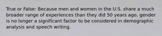 True or False: Because men and women in the U.S. share a much broader range of experiences than they did 50 years ago, gender is no longer a significant factor to be considered in demographic analysis and speech writing.