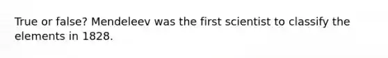 True or false? Mendeleev was the first scientist to classify the elements in 1828.
