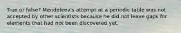 True or false? Mendeleev's attempt at a periodic table was not accepted by other scientists because he did not leave gaps for elements that had not been discovered yet.