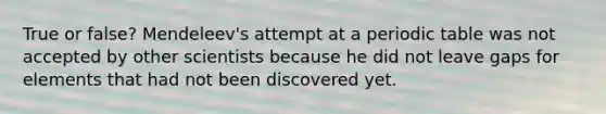 True or false? Mendeleev's attempt at a periodic table was not accepted by other scientists because he did not leave gaps for elements that had not been discovered yet.