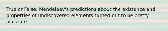 True or False: Mendeleev's predictions about the existence and properties of undiscovered elements turned out to be pretty accurate