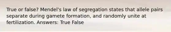 True or false? Mendel's law of segregation states that allele pairs separate during gamete formation, and randomly unite at fertilization. Answers: True False