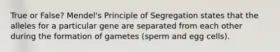 True or False? Mendel's Principle of Segregation states that the alleles for a particular gene are separated from each other during the formation of gametes (sperm and egg cells).