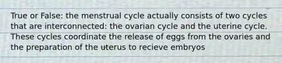 True or False: the menstrual cycle actually consists of two cycles that are interconnected: the ovarian cycle and the uterine cycle. These cycles coordinate the release of eggs from the ovaries and the preparation of the uterus to recieve embryos