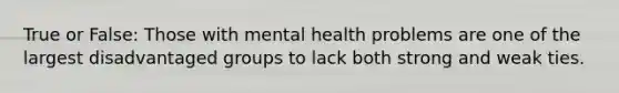 True or False: Those with mental health problems are one of the largest disadvantaged groups to lack both strong and weak ties.