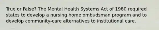 True or False? The Mental Health Systems Act of 1980 required states to develop a nursing home ombudsman program and to develop community-care alternatives to institutional care.