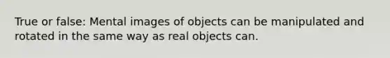 True or false: Mental images of objects can be manipulated and rotated in the same way as real objects can.