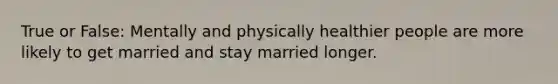 True or False: Mentally and physically healthier people are more likely to get married and stay married longer.