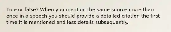 True or false? When you mention the same source more than once in a speech you should provide a detailed citation the first time it is mentioned and less details subsequently.