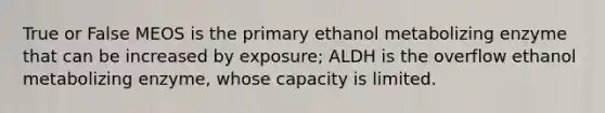 True or False MEOS is the primary ethanol metabolizing enzyme that can be increased by exposure; ALDH is the overflow ethanol metabolizing enzyme, whose capacity is limited.