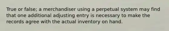 True or false; a merchandiser using a perpetual system may find that one additional adjusting entry is necessary to make the records agree with the actual inventory on hand.