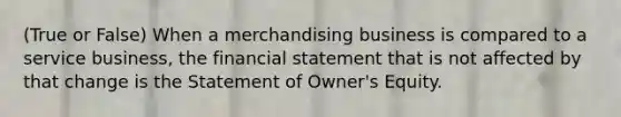 (True or False) When a merchandising business is compared to a service business, the financial statement that is not affected by that change is the Statement of Owner's Equity.