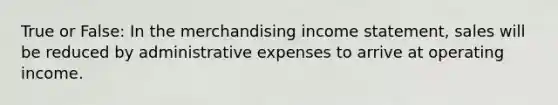 True or False: In the merchandising income statement, sales will be reduced by administrative expenses to arrive at operating income.