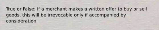 True or False: If a merchant makes a written offer to buy or sell goods, this will be irrevocable only if accompanied by consideration.