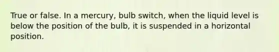 True or false. In a mercury, bulb switch, when the liquid level is below the position of the bulb, it is suspended in a horizontal position.