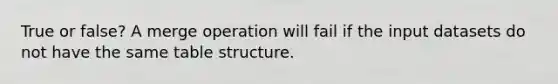 True or false? A merge operation will fail if the input datasets do not have the same table structure.