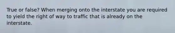 True or false? When merging onto the interstate you are required to yield the right of way to traffic that is already on the interstate.