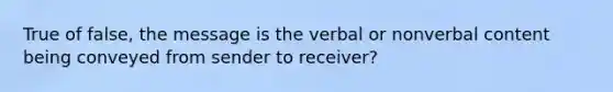 True of false, the message is the verbal or nonverbal content being conveyed from sender to receiver?