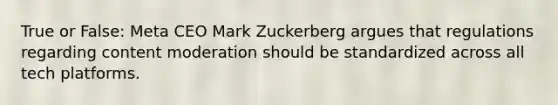 True or False: Meta CEO Mark Zuckerberg argues that regulations regarding content moderation should be standardized across all tech platforms.