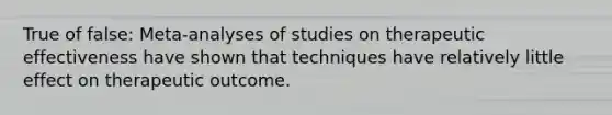 True of false: Meta-analyses of studies on therapeutic effectiveness have shown that techniques have relatively little effect on therapeutic outcome.