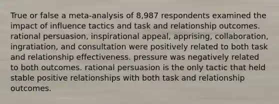 True or false a meta-analysis of 8,987 respondents examined the impact of influence tactics and task and relationship outcomes. rational persuasion, inspirational appeal, apprising, collaboration, ingratiation, and consultation were positively related to both task and relationship effectiveness. pressure was negatively related to both outcomes. rational persuasion is the only tactic that held stable positive relationships with both task and relationship outcomes.