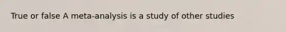 True or false A meta-analysis is a study of other studies