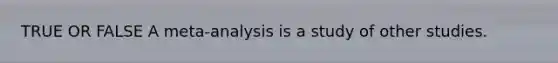 TRUE OR FALSE A meta-analysis is a study of other studies.