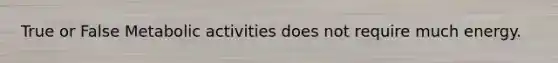 True or False Metabolic activities does not require much energy.