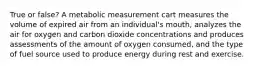 True or false? A metabolic measurement cart measures the volume of expired air from an individual's mouth, analyzes the air for oxygen and carbon dioxide concentrations and produces assessments of the amount of oxygen consumed, and the type of fuel source used to produce energy during rest and exercise.