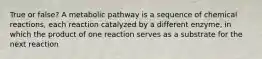 True or false? A metabolic pathway is a sequence of chemical reactions, each reaction catalyzed by a different enzyme, in which the product of one reaction serves as a substrate for the next reaction