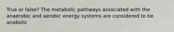 True or false? The metabolic pathways associated with the anaerobic and aerobic energy systems are considered to be anabolic