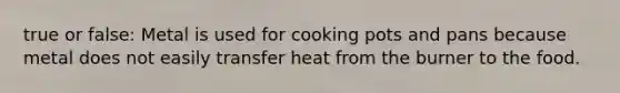 true or false: Metal is used for cooking pots and pans because metal does not easily transfer heat from the burner to the food.