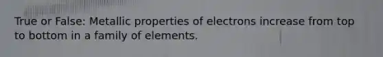 True or False: Metallic <a href='https://www.questionai.com/knowledge/kHsFIwa9ss-properties-of-electrons' class='anchor-knowledge'>properties of electrons</a> increase from top to bottom in a family of elements.