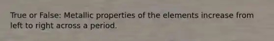 True or False: Metallic properties of the elements increase from left to right across a period.