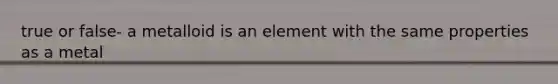 true or false- a metalloid is an element with the same properties as a metal