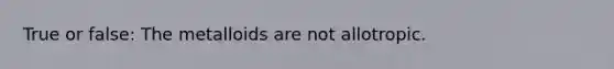 True or false: The metalloids are not allotropic.