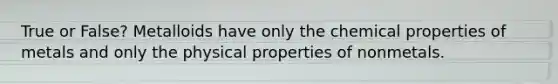 True or False? Metalloids have only the chemical properties of metals and only the physical properties of nonmetals.