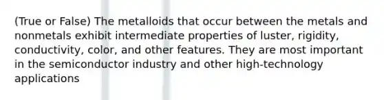 (True or False) The metalloids that occur between the metals and nonmetals exhibit intermediate properties of luster, rigidity, conductivity, color, and other features. They are most important in the semiconductor industry and other high-technology applications