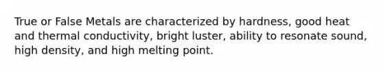 True or False Metals are characterized by hardness, good heat and thermal conductivity, bright luster, ability to resonate sound, high density, and high melting point.