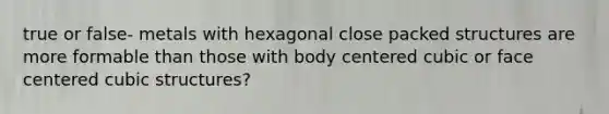 true or false- metals with hexagonal close packed structures are more formable than those with body centered cubic or face centered cubic structures?