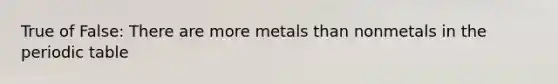 True of False: There are more metals than nonmetals in the periodic table