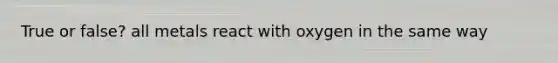 True or false? all metals react with oxygen in the same way