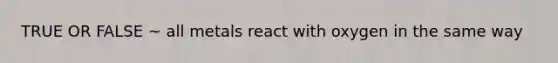 TRUE OR FALSE ~ all metals react with oxygen in the same way