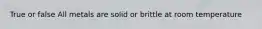True or false All metals are solid or brittle at room temperature